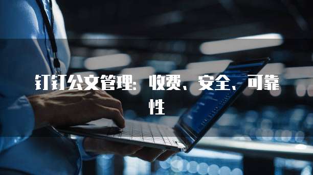 钉钉公文管理:收费、安全、可靠性