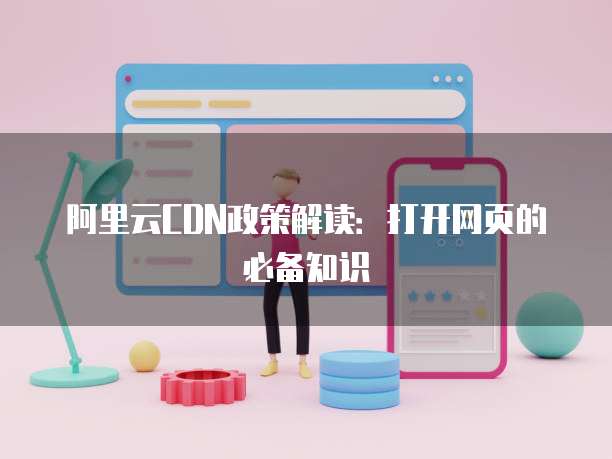 阿里云CDN政策解读:打开网页的必备知识