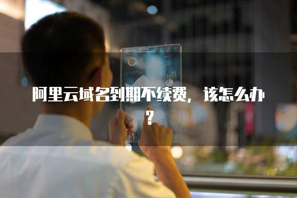 阿里云域名到期不续费,该怎么办?
