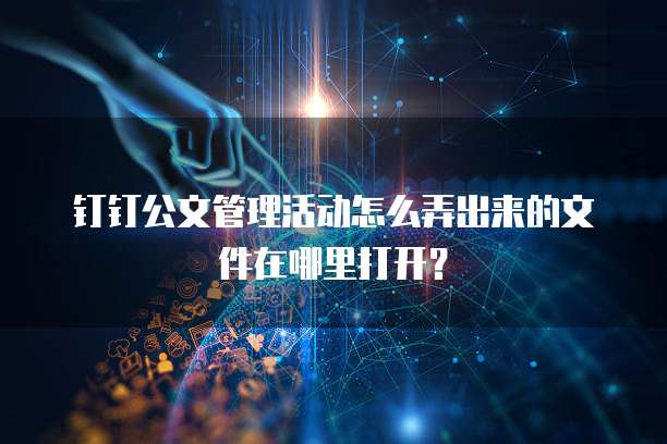 钉钉公文管理活动怎么弄出来的文件在哪里打开？