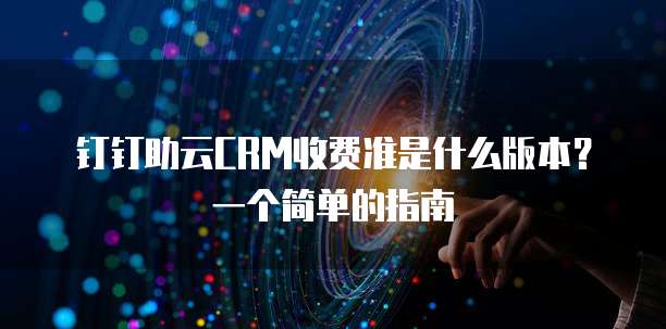 钉钉助云CRM收费准是什么版本?一个简单的指南