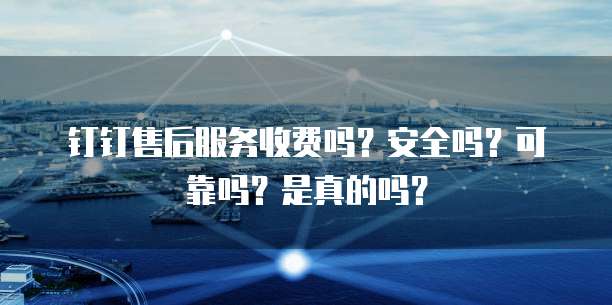 钉钉售后服务收费吗?安全吗?可靠吗?是真的吗?