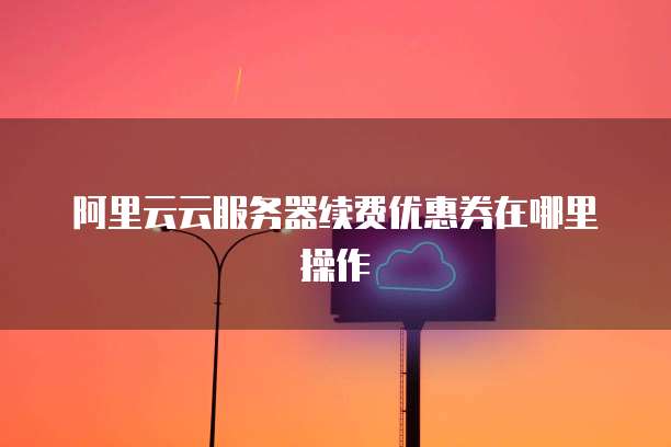 阿里云云服务器续费优惠券在哪里操作