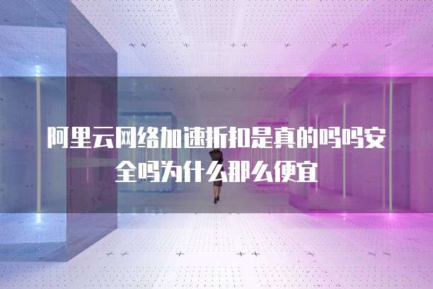 阿里云网络加速折扣是真的吗吗安全吗为什么那么便宜