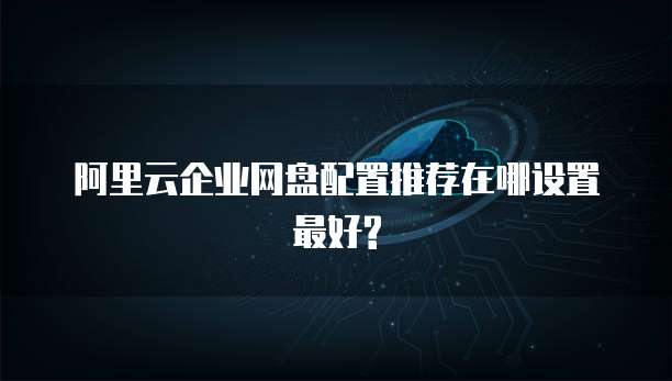 阿里云企业网盘配置推荐在哪设置最好?