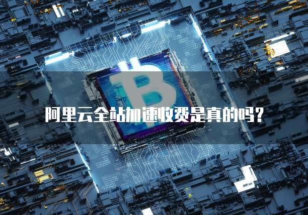 阿里云全站加速收费是真的吗?