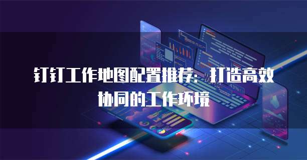 钉钉工作地图配置推荐:打造高效协同的工作环境