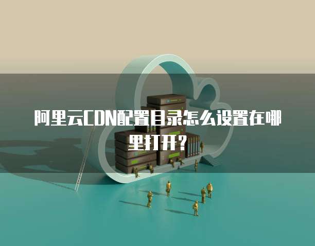 阿里云CDN配置目录怎么设置在哪里打开？