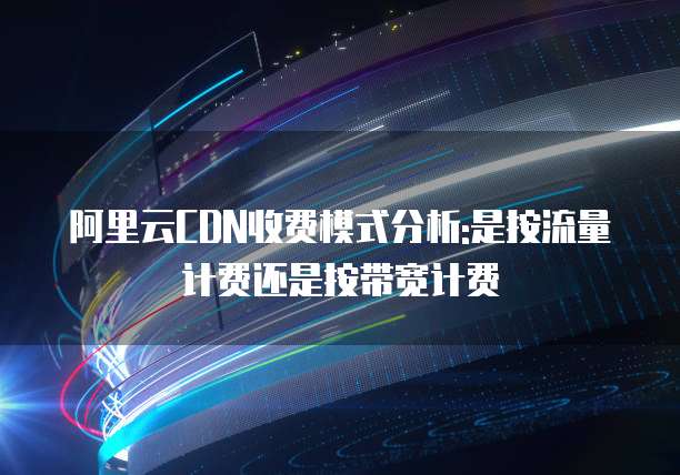 阿里云CDN收费模式分析:是按流量计费还是按带宽计费