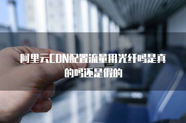 阿里云CDN配置流量用光纤吗是真的吗还是假的