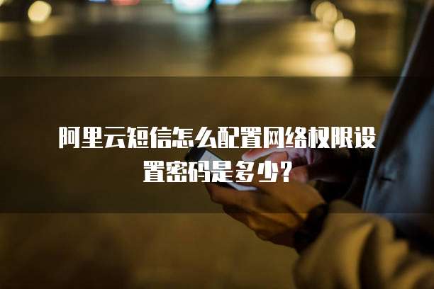 阿里云短信怎么配置网络权限设置密码是多少?