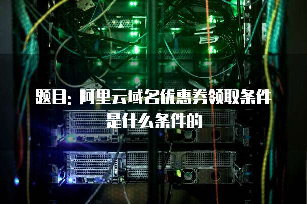 题目: 阿里云域名优惠券领取条件是什么条件的