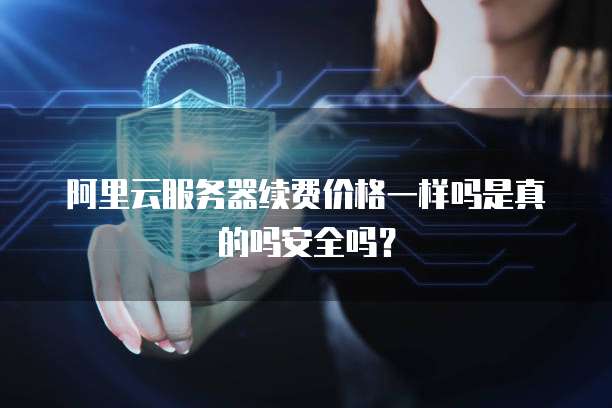 阿里云服务器续费价格一样吗是真的吗安全吗?