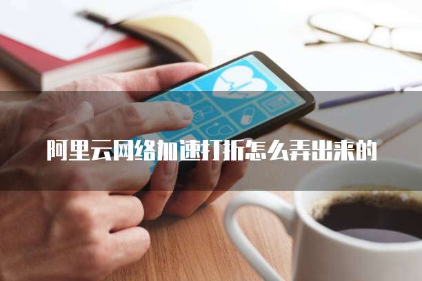 阿里云网络加速打折怎么弄出来的
