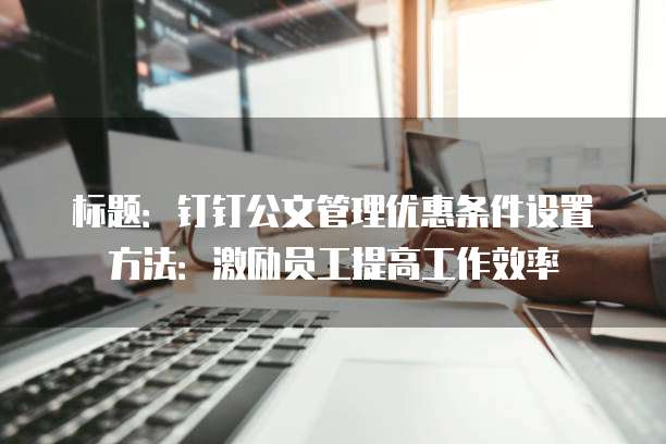 标题:钉钉公文管理优惠条件设置方法:激励员工提高工作效率
