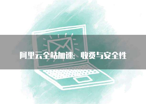 阿里云全站加速:收费与安全性