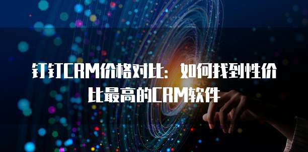 钉钉CRM价格对比:如何找到性价比最高的CRM软件