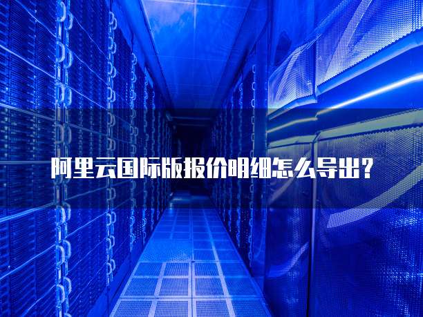 阿里云国际版报价明细怎么导出?