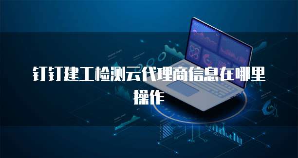 钉钉建工检测云代理商信息在哪里操作