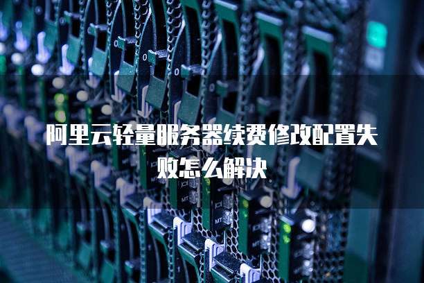 阿里云轻量服务器续费修改配置失败怎么解决