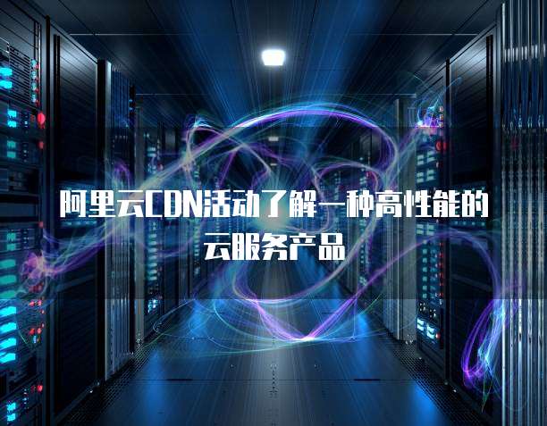 阿里云CDN活动了解一种高性能的云服务产品