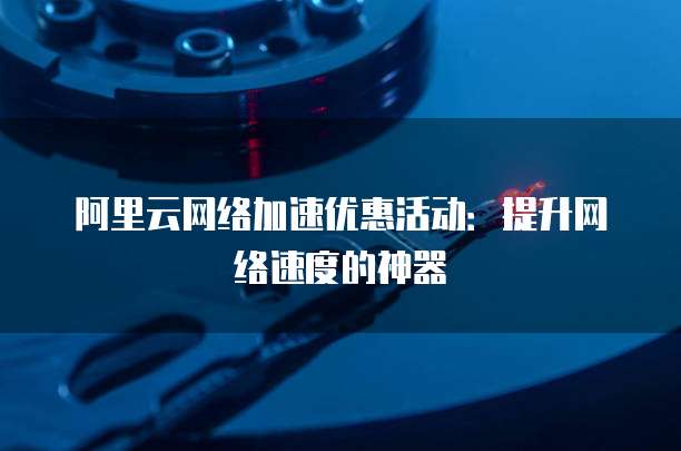 阿里云网络加速优惠活动:提升网络速度的神器