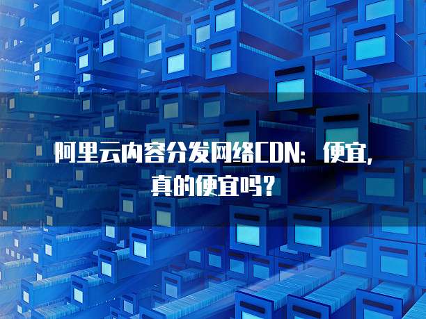 阿里云内容分发网络CDN:便宜,真的便宜吗?