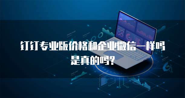 钉钉专业版价格和企业微信一样吗是真的吗?