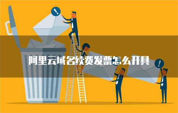 阿里云域名续费发票怎么开具
