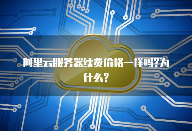 阿里云服务器续费价格一样吗?为什么?