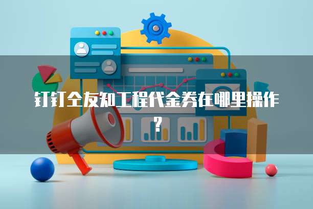 钉钉仝友知工程代金券在哪里操作？