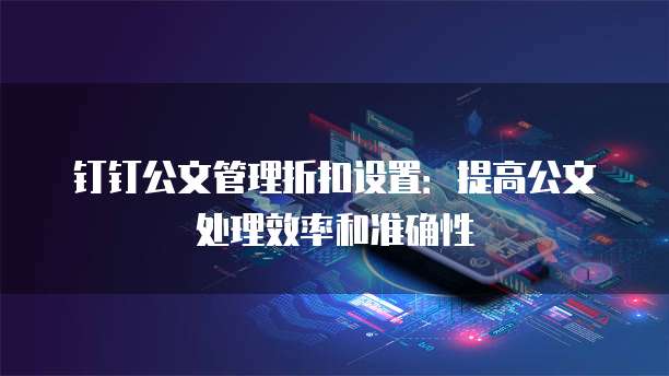 钉钉公文管理折扣设置:提高公文处理效率和准确性