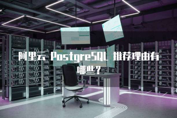 阿里云 PostgreSQL 推荐理由有哪些?