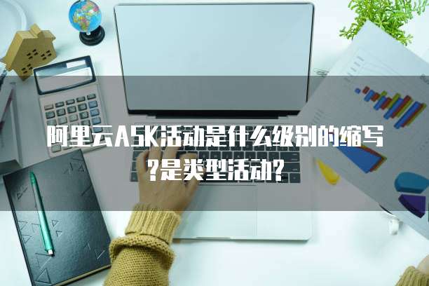 阿里云ASK活动是什么级别的缩写?是类型活动?