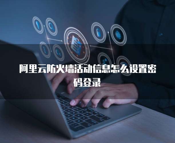 阿里云防火墙活动信息怎么设置密码登录