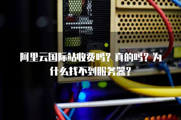 阿里云国际站收费吗?真的吗?为什么找不到服务器?