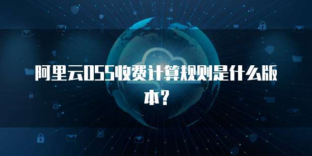 阿里云OSS收费计算规则是什么版本?