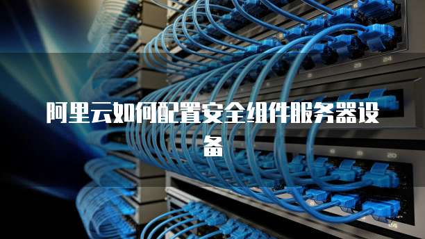 阿里云如何配置安全组件服务器设备