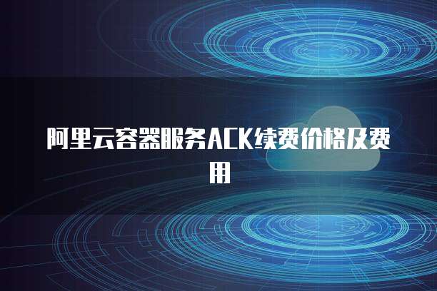 阿里云容器服务ACK续费价格及费用