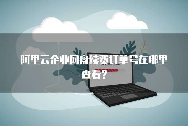 阿里云企业网盘续费订单号在哪里查看?