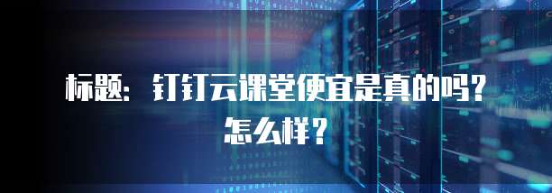 标题:钉钉云课堂便宜是真的吗?怎么样?
