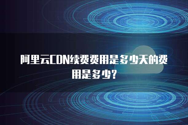 阿里云CDN续费费用是多少天的费用是多少?
