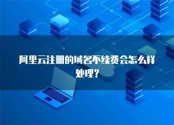 阿里云注册的域名不续费会怎么样处理?