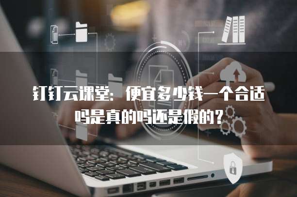 钉钉云课堂:便宜多少钱一个合适吗是真的吗还是假的?