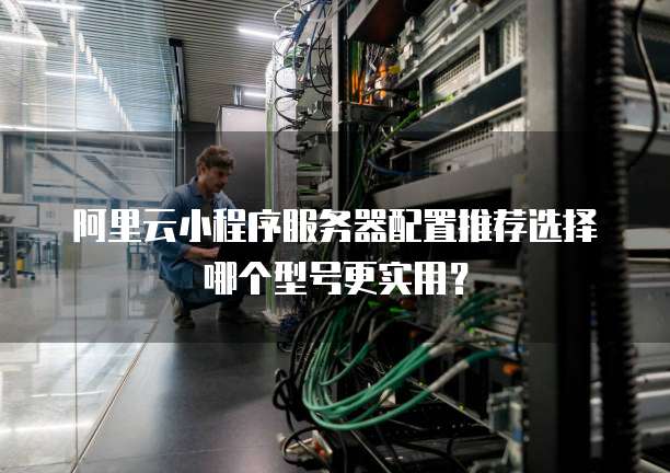 阿里云小程序服务器配置推荐选择哪个型号更实用?