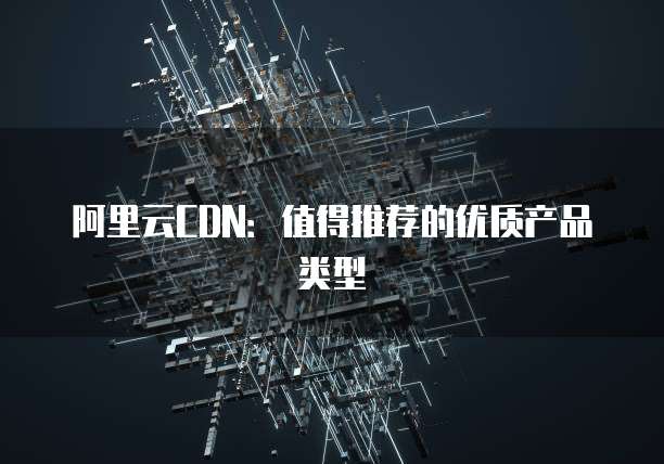 阿里云CDN:值得推荐的优质产品类型