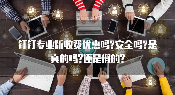 钉钉专业版收费优惠吗?安全吗?是真的吗?还是假的?