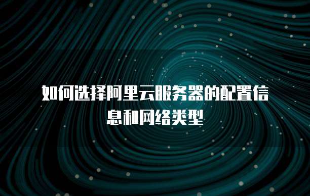 如何选择阿里云服务器的配置信息和网络类型