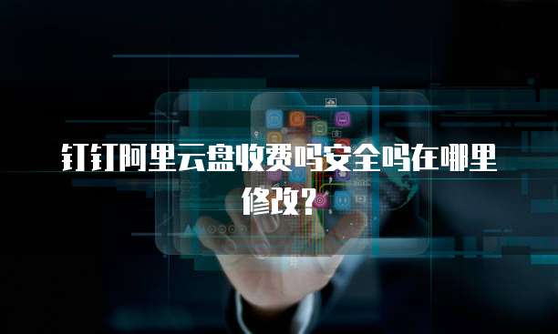钉钉阿里云盘收费吗安全吗在哪里修改?