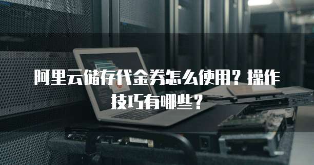 阿里云储存代金券怎么使用?操作技巧有哪些?